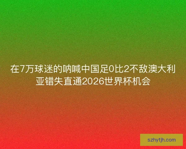 在7万球迷的呐喊中国足0比2不敌澳大利亚错失直通2026世界杯机会