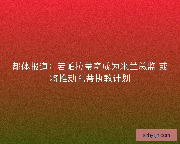 都体报道：若帕拉蒂奇成为米兰总监 或将推动孔蒂执教计划