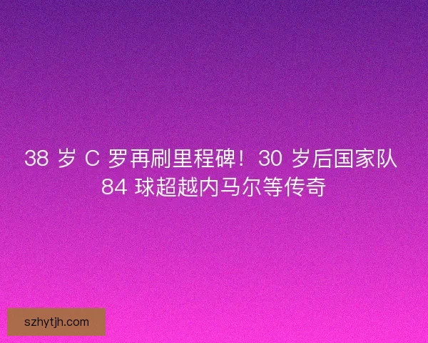 38 岁 C 罗再刷里程碑！30 岁后国家队 84 球超越内马尔等传奇