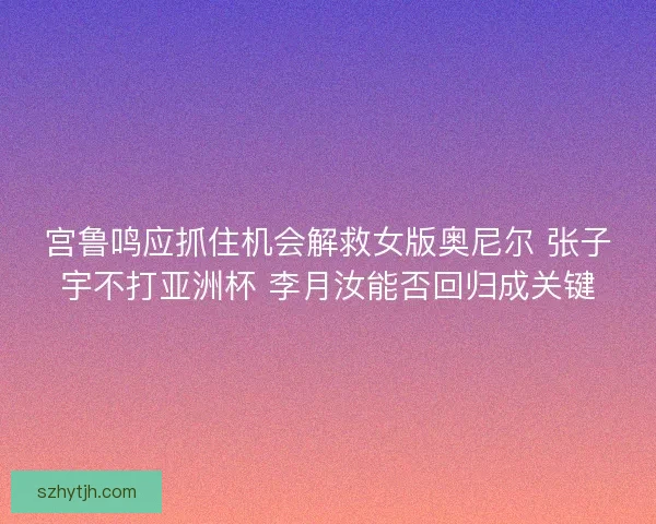 宫鲁鸣应抓住机会解救女版奥尼尔 张子宇不打亚洲杯 李月汝能否回归成关键