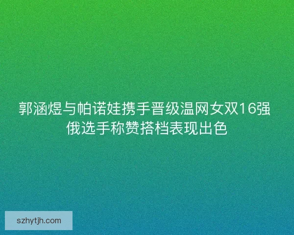 郭涵煜与帕诺娃携手晋级温网女双16强 俄选手称赞搭档表现出色