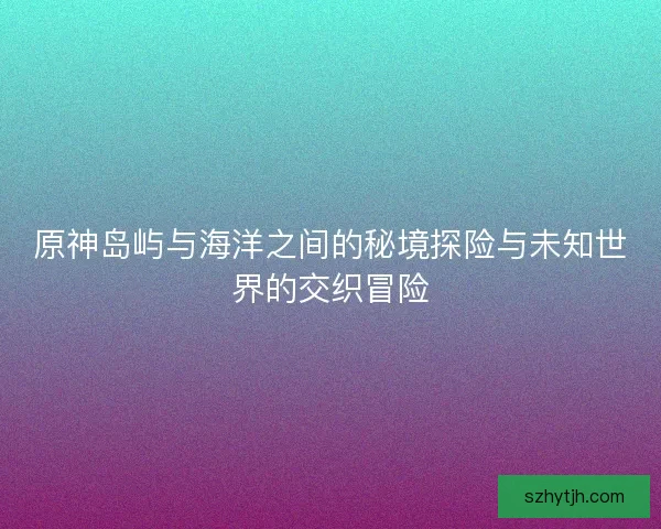 原神岛屿与海洋之间的秘境探险与未知世界的交织冒险